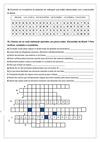 9) Encontre na cruzadinha as palavras do retângulo que estão relacionadas com a escravidão
do Brasil .
10 ) Vamos ver se você realmente aprendeu um pouco sobre Escravidão do Brasil ? Para
verificar, complete a cruzadinha.
a) Condição vivida pelos negros no Brasil antes da abolição da escravatura;_______________________
b) Local onde se refugiavam escravos, africanos e afrodescendentes; ____________________________
c) Nome da princesa que assinou a Lei Áurea; ______________________________________________
d) Eram sofridos pelos escravos quando seus senhores não estavam satisfeitos;___________________
e) Movimento político contra a escravidão e o comércio de escravos;_____________________________
f) País que vinham os negros ________________________________
g) Nome de um dos principais abolicionistas com as iniciais JP._______________ __________________
h) Lei que dava liberdade aos escravos nascidos a partir de sua data;_____________________________
i) Transporte forçado de negros como escravos para o Brasil;__________________ ________________
j) Nome dos navios que transportavam negros que eram trazidos para serem escravos;______________
k) Nome das casas onde os escravos moravam nas fazendas dos seus senhores.__________________
B D E N G E N H O D A E L E I A U R E A T R A
L F O Z Y A L F O R R I A S U L R B F S D I R
O G A X U S D F A C F E S C R A V I D Ã O A D
P H T B R A S I L S O A G Y I Q U I L O M B O
c
d
e
f
7
C
C
a
b
ILOBA I O N I
S
S M O
h
IFARTi ON E G R E I R
j
O
k
BRASIL – LEI AUREA - ESCRAVIDÃO – QUILOMBO – ALFORRIA - ENGENHO
 