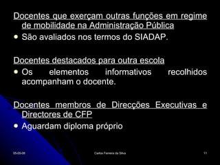 Docentes que exerçam outras funções em regime de mobilidade na Administração Pública São avaliados nos termos do SIADAP. Docentes destacados para outra escola Os elementos informativos recolhidos acompanham o docente. Docentes membros de Direcções Executivas e Directores de CFP Aguardam diploma próprio 02-06-09 Carlos Ferreira da Silva 