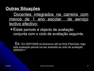 Outras Situações Docentes integrados na carreira com menos de 1 ano escolar  de serviço lectivo efectivo: Esse  período é objecto de avaliação conjunta com o ciclo de avaliação seguinte. Ex:  Em 2007/2009 só leccionou até ao final 2ºperíodo, logo esta avaliação parcial vai ser anexada ao ciclo de avaliação 2009/2011 02-06-09 Carlos Ferreira da Silva 