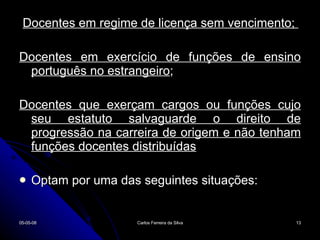 Docentes em regime de licença sem vencimento;  Docentes em exercício de funções de ensino português no estrangeiro ; Docentes que exerçam cargos ou funções cujo seu estatuto salvaguarde o direito de progressão na carreira de origem e não tenham funções docentes distribuídas Optam por uma das seguintes situações: 02-06-09 Carlos Ferreira da Silva 