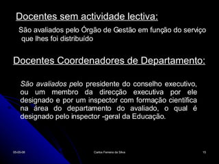 Docentes sem actividade lectiva: São avaliados pelo Órgão de Gestão em função do serviço que lhes foi distribuído Docentes Coordenadores de Departamento: 02-06-09 Carlos Ferreira da Silva São avaliados p elo presidente do conselho executivo, ou um membro da direcção executiva por ele designado e por um inspector com formação científica na área do departamento do avaliado, o qual é designado pelo inspector -geral da Educação. 