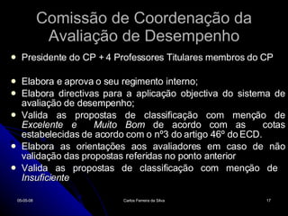 Comissão de Coordenação da Avaliação de Desempenho Presidente do CP + 4 Professores Titulares membros do CP Elabora e aprova o seu regimento interno; Elabora directivas para a aplicação objectiva do sistema de avaliação de desempenho; Valida as propostas de classificação com menção de  Excelente e  Muito Bom  de acordo com as  cotas estabelecidas de acordo com o nº3 do artigo 46º do ECD. Elabora as orientações aos avaliadores em caso de não validação das propostas referidas no ponto anterior Valida as propostas de classificação com menção de  Insuficiente 02-06-09 Carlos Ferreira da Silva 