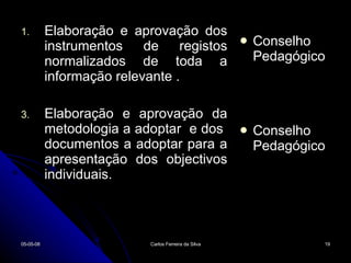 Elaboração e aprovação dos instrumentos de registos normalizados de toda a informação relevante . Elaboração e aprovação da metodologia a adoptar  e dos  documentos a adoptar para a apresentação dos objectivos individuais. Conselho Pedagógico Conselho Pedagógico 02-06-09 Carlos Ferreira da Silva 