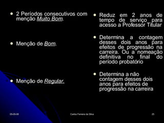 2 Períodos consecutivos com menção  Muito Bom . Menção de  Bom . Menção de  Regular. Reduz em 2 anos de tempo de serviço para acesso a Professor Titular Determina a contagem desses dois anos para efeitos de progressão na carreira. Ou a nomeação definitiva no final do período probatório Determina a não  contagem desses dois anos para efeitos de progressão na carreira 02-06-09 Carlos Ferreira da Silva 