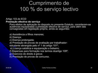 Cumprimento de 100 % do serviço lectivo Artigo 103.do ECD Prestação efectiva de serviço Para efeitos de aplicação do disposto no presente Estatuto, consideram-se ausências equiparadas a prestação efectiva de serviço, para além das consagradas em legislação própria, ainda as seguintes: a ) Assistência a filhos menores; b ) Doença; c ) Doença prolongada; d ) Prestação de provas de avaliação por trabalhador- estudante abrangido pelo nº 1 do artigo 101º;   e ) Licença sabática e equiparação a bolseiro; f ) Dispensas para formação nos termos doartigo 109º; g ) Exercício do direito à greve; h ) Prestação de provas de concurso. 02-06-09 Carlos Ferreira da Silva 