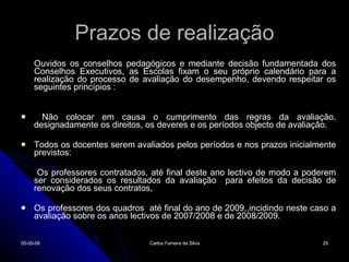 Prazos de realização Ouvidos os conselhos pedagógicos e mediante decisão fundamentada dos Conselhos Executivos, as Escolas fixam o seu próprio calendário para a realização do processo de avaliação do desempenho, devendo respeitar os seguintes princípios : Não colocar em causa o cumprimento das regras da avaliação, designadamente os direitos, os deveres e os períodos objecto de avaliação. Todos os docentes serem avaliados pelos períodos e nos prazos inicialmente previstos: Os professores contratados, até final deste ano lectivo de modo a poderem ser considerados os resultados da avaliação  para efeitos da decisão de renovação dos seus contratos, Os professores dos quadros  até final do ano de 2009,,incidindo neste caso a avaliação sobre os anos lectivos de 2007/2008 e de 2008/2009. 02-06-09 Carlos Ferreira da Silva 