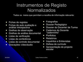 Instrumentos de Registo Normalizados Fichas de registos Fichas de auto avaliação e análise introspectiva Grelhas de observação Grelhas de análise documental Listas de verificação Listas de conferência Listas de controle documental Gravações vídeo/áudio Fotografias Dossier Pedagógico Dossier do Docente/ de Turma Cadernos do Docente “caderninho” Portfolios Relatórios Inquéritos e Entrevistas Defesa de curriculo  Apresentação do projecto escolar 02-06-09 Carlos Ferreira da Silva Todos os  meios que permitam a recolha de informação relevante: 