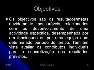 Objectivos Os objectivos são os resultados/metas devidamente mensuráveis, relacionados com os desenvolvimento de uma actividade específica, desempenhada por um funcionário ou por uma equipa num determinado período de tempo. Têm em vista avaliar os contributos individuais para a concretização dos resultados previstos. 02-06-09 Carlos Ferreira da Silva 