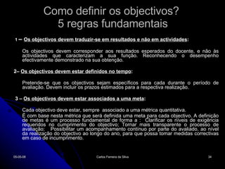 Como definir os objectivos?  5 regras fundamentais 1  –  Os objectivos devem traduzir-se em resultados e não em actividades :  Os objectivos devem corresponder aos resultados esperados do docente, e não às actividades que caracterizam a sua função. Reconhecendo o desempenho efectivamente demonstrado na sua obtenção.  2–  Os objectivos devem estar definidos no tempo :  Pretende-se que os objectivos sejam específicos para cada durante o período de avaliação. Devem incluir os prazos estimados para a respectiva realização.  3 –  Os objectivos devem estar associados a uma meta :  Cada objectivo deve estar, sempre  associado a uma métrica quantitativa.  É com base nesta métrica que será definida uma meta para cada objectivo. A definição de metas é um processo fundamental de forma a :  Clarificar os níveis de exigência requeridos no cumprimento do objectivo; Tornar mais transparente o processo de avaliação;  Possibilitar um acompanhamento contínuo por parte do avaliado, ao nível da realização do objectivo ao longo do ano, para que possa tomar medidas correctivas em caso de incumprimento.  02-06-09 Carlos Ferreira da Silva 