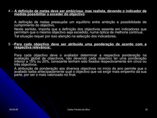 4 –  A definição de metas deve ser ambiciosa, mas realista, devendo o indicador de medida possibilitar o exceder do objectivo :  A definição de metas pressupõe um equilíbrio entre ambição e possibilidade de cumprimento do objectivo.  Neste sentido, importa que a definição dos objectivos assente em indicadores que permitam que o mesmo objectivo seja excedido, numa óptica de melhoria contínua.  Tal situação requer por isso atenção na selecção dos indicadores.  5 – Para cada objectivo deve ser atribuída uma ponderação de acordo com a respectiva relevância:  Para cada objectivo deve o avaliador determinar a respectiva ponderação na avaliação global de objectivos, não devendo cada objectivo ter uma ponderação inferior a 15% ou 20%, consoante tenham sido fixados respectivamente em cinco ou três objectivos.  A atribuição de ponderação aos diversos objectivos no início do ano permite que o avaliado saiba antecipadamente qual o objectivo que vai exigir mais empenho da sua parte, por ser o mais valorizado no final.  02-06-09 Carlos Ferreira da Silva 