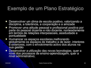 Exemplo de um Plano Estratégico Desenvolver um clima de escola positivo, valorizando a disciplina, a tolerância, a cooperação e a amizade Promover uma atitude pessoal e profissional positiva por parte do pessoal docente e não docente, nomeadamente em termos de relações interpessoais, assiduidade e pontualidade Humanizar os espaços escolares melhorando globalmente os espaços de trabalho e de lazer, interiores e exteriores, com o envolvimento activo dos alunos na sua gestão Desenvolver a utilização das novas tecnologias, quer a nível dos processos de ensino-aprendizagem, quer a nível administrativo; 02-06-09 Carlos Ferreira da Silva 
