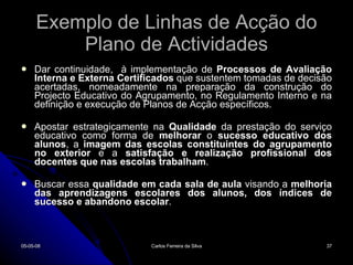 Exemplo de Linhas de Acção do Plano de Actividades Dar continuidade,  à implementação de  Processos de Avaliação Interna e Externa Certificados  que sustentem tomadas de decisão acertadas, nomeadamente na preparação da construção do Projecto Educativo do Agrupamento, no Regulamento Interno e na definição e execução de Planos de Acção específicos. Apostar estrategicamente na  Qualidade  da prestação do serviço educativo como forma de  melhorar  o  sucesso educativo dos alunos , a  imagem das escolas constituintes do agrupamento   no exterior  e a  satisfação e realização profissional dos docentes que nas escolas trabalham . Buscar essa  qualidade em cada sala de aula  visando a  melhoria das aprendizagens escolares dos alunos, dos índices de sucesso e abandono escolar .  02-06-09 Carlos Ferreira da Silva 