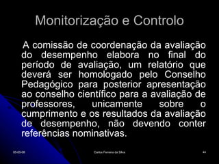 Monitorização e Controlo A comissão de coordenação da avaliação do desempenho elabora no final do período de avaliação, um relatório que deverá ser homologado pelo Conselho Pedagógico para posterior apresentação ao conselho científico para a avaliação de professores, unicamente sobre o cumprimento e os resultados da avaliação de desempenho, não devendo conter referências nominativas. 02-06-09 Carlos Ferreira da Silva 