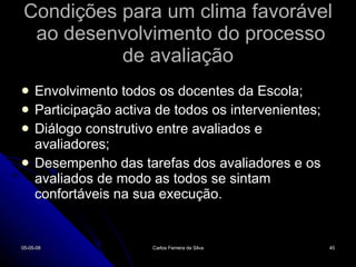 Condições para um clima favorável  ao desenvolvimento do processo de avaliação Envolvimento todos os docentes da Escola; Participação activa de todos os intervenientes; Diálogo construtivo entre avaliados e avaliadores; Desempenho das tarefas dos avaliadores e os avaliados de modo as todos se sintam confortáveis na sua execução. 02-06-09 Carlos Ferreira da Silva 