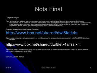 Nota Final Colegas e amigos, Para facilitar a vida a todos, e a mim também, criei uma pasta partilhada na Net com a documentação que vou encontrando por aí, e da qual podemos retirar ideias para discussão e implementação das "nossas papeladas". Os materiais não são meus, mas quem os colocou publicamente na Net, por certo não se importará que neles nos inspiremos. Afinal, temos que ser uns para os outros. A ministra não ajuda!   Guardem este endereço nos vossos Favoritos. http://www.box.net/shared/dwi8fetk4s   E para estarem sempre actualizados com as novidades que for acrescentando, acrescentem este Feed RSS ao vosso browser: http://www.box.net/shared/dwi8fetk4s/rss.xml   Na Escola haverá também uma pasta no Servidor com o nome de Avaliação de Desempenho-DOCS, aberta a todos. Vá, moam a cabeça com tanta ficha!     Manuel F.Castelo Ramos 02-06-09 Carlos Ferreira da Silva 