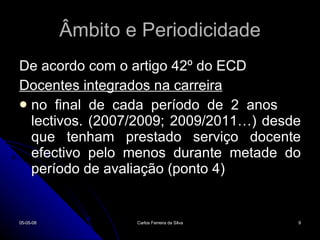 Âmbito e Periodicidade De acordo com o artigo 42º do ECD Docentes integrados na carreira no final de cada período de 2 anos  lectivos. (2007/2009; 2009/2011…) desde que tenham prestado serviço docente efectivo pelo menos durante metade do período de avaliação (ponto 4) 02-06-09 Carlos Ferreira da Silva 