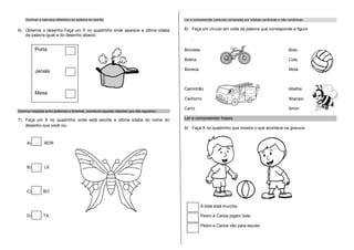 Dominar a natureza alfabética do sistema de escrita:                                   Ler e compreender palavras compostas por sílabas canônicas e não canônicas:


6) Observe o desenho.Faça um X no quadrinho onde aparece a última sílaba                   8) Faça um círculo em volta da palavra que corresponde a figura
   da palavra igual a do desenho abaixo:
                                                                                               :

          Porta                                                                            Bicicleta                                                        Bola

                                                                                           Botina                                                           Cola

          Janela                                                                           Boneca                                                           Mola



                                                                                           Caminhão                                                         Abelha
          Mesa
                                                                                           Cachorro                                                         Abacaxi

                                                                                           Carro                                                            Amor
Dominar relações entre grafemas e fonemas, sobretudo aquelas relações que são regulares:

7) Faça um X no quadrinho onde está escrita a última sílaba do nome do                     Ler e compreender frases.
   desenho que você viu:
                                                                                           9) Faça X no quadrinho que mostra o que acontece na gravura:


     A)         BOR




     B)         LE




     C)         BO


                                                                                                       A bola está murcha.

     D)         TA                                                                                     Pedro e Carlos jogam bola.

                                                                                                       Pedro e Carlos vão para escola.
 