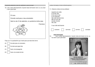 Compreender globalmente o texto lido, identificando o assunto principal:               Localizar informações em textos de diferentes gêneros.

10) Leia o texto silenciosamente. Quando todos terminarem de ler, eu vou dizer
    o que é para fazer:                                                                11) Observe a leitura do seu professor.

                                                                                             Capelinha de melão
                                                                                             É de São João
              Oi Juca,                                                                       É de cravo e rosa
                                                                                             É de manjericão
              Convido você para o meu aniversário.                                           São João está dormindo
                                                                                             Não me ouve não
              Será no dia 12 de setembro, no quintal da minha casa.                          Acordai, Acordai
                                                                                             São João.
                                                                           Francisco
                                                                                             O que João está fazendo


                                                                                                   Cantando                   dormindo          sorrindo     acordado



                                                                                                 Inferir informações
                                                                                       12)           Leia o cartaz silenciosamente. Quando todos terminarem de ler, eu
                                                                                             vou dizer o que é para fazer.

Faça um X no quadradinho que mostra para que esse texto serve:

(A)          Convidar para um aniversário.

(B)          Convidar para jogar bola.

(C)          Fazer uma propaganda.

(D)          Fazer uma receita de bolo.
 