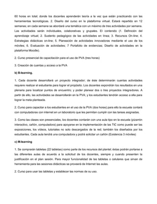 60 horas en total; donde los docentes aprenderán teoría a la vez que están practicando con las
herramientas tecnológicas. 2. Diseño del curso en la plataforma virtual. Estará repartido en 12
semanas; en cada semana se abordará una temática con un máximo de tres actividades por semana.
Las actividades serán individuales, colaborativas y grupales. El contenido (1. Definición del
aprendizaje virtual; 2. Sustento pedagógico de las actividades en línea; 3. Recursos On-line; 4.
Estrategias didácticas on-line; 5. Planeación de actividades innovadoras mediante el uso de los
móviles; 6. Evaluación de actividades; 7 Portafolio de evidencias; Diseño de actividades en la
plataforma Moodle).
2. Curso presencial de capacitación para el uso de PVA (tres horas)
3. Creación de cuentas y acceso a la PVA
b) B-learning.
1. Cada docente desarrollará un proyecto integrador; de éste determinarán cuantas actividades
requiere realizar el estudiante para lograr el propósito. Los docentes expondrán los resultados en una
plenaria para localizar puntos de encuentro; y poder planear dos o tres proyectos integradores. A
partir de ello, las actividades se desarrollarán en la PVA; y los estudiantes tendrán acceso a ella para
lograr la meta planteada.
2. Curso para capacitar a los estudiantes en el uso de la PVA (dos horas) para ello la escuela contará
con computadoras con internet en un laboratorio que les permitan cumplir con las tareas asignadas.
3. Como las clases son presenciales, los docentes contarán con una aula tipo en la escuela (pizarrón
interactivo, cañón, computadora) para apoyarse en la implementación de las TIC como puede ser las
exposiciones, los vídeos, tutoriales no solo descargados de la red; también los diseñados por los
estudiantes. Cada aula tendrá una computadora y podrá solicitar un cañón (Existencia 3 móviles)
c) M-learning
1. Se comprarán tabletas (22 tabletas) como parte de los recursos del plantel; éstas podrán portarse a
las diferentes aulas de acuerdo a la solicitud de los docentes, siempre y cuando presenten la
justificación en el plan sesión. Para mayor funcionalidad de las tabletas o celulares que sirvan de
herramienta para las sesiones didácticas se proveerá de Internet las aulas.
2. Curso para usar las tabletas y establecer las normas de su uso.
 