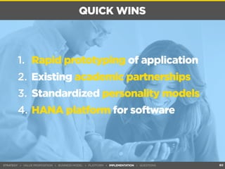 QUICK WINS 
STRATEGY ▸ VALUE PROPOSITION ▸ BUSINESS MODEL ▸ PLATFORM ▸ IMPLEMENTATION ▸ QUESTIONS 
60 
1. Rapid prototyping of application 
2. Existing academic partnerships 
3. Standardized personality models 
4. HANA platform for software 
 