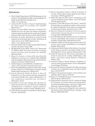 Rev Bras Cardiol. 2010;23(2):101-110
março/abril

Referências
1.	 World Health Organization (WHO).[homepage on the
internet]. The World Report 2006: working together for
health. [cited 2006 Feb]. Available from:
	 <http://www.who.org>
2.	 Guimarães HP, Avezum A, Piegas LS. Epidemiologia
do infarto agudo do miocárdio. Rev SOCESP.
2006;16(1):1-7.
3.	 Mansur AP, Souza MFM, Timerman A, Ramires FAF.
Tendência do risco de morte por doenças circulatórias
cerebrovasculares e isquêmicas do coração em 11 capitais
do Brasil, 1980 a 1998. Arq Bras Cardiol. 2002;79:269-76.
4.	 Ministério da Saúde. [homepage na internet]. Rede
integrada de informações para a saúde. Indicadores de
saúde. [acesso em fev 2006]. Disponível em:
	 <http://www.datasus.gov.br>
5.	 Mion Jr D, Nobre F. Risco cardiovascular global da teoria
à prática. São Paulo: Lemos; 2000.
6.	 Meneghelo RS, Fuchs ARNC, Hossri CAC, Mastrocolla
LE, Büchler RDD. Prevenção secundária da doença
arterial coronária pela atividade. Rev SOCESP.
2005;15:2:130-42.
7.	 Piegas LS, Avezum A, Pereira JCR, Rossi-Neto JM,
Hoepfner C, Farran JA, et al. on behalf of the AFIRMAR
study Investigators. Risk factors for myocardial infarction
in Brazil. Am Heart J. 2003;146:331-38.
8.	 GRACE Registry. [cited 2005 Feb]. Available from:
	 <http://www.outcomes-umassmed.org/Grace>
9.	 Brown RA. Rehabilitation of patients with cardiovascular
diseases. Report of a WHO Expert Committee. World
Health Organ Tech Resp. Ser. 1964;270:3-46.
10.	Lear SJ, Spinelli JJ, Linden W, Brozic A, Kiess M,
Frohlich JJ, et al. The extensive lifestyle management
intervention (ELMI) after cardiac rehabilitation: a 4year randomized controlled trial. Am Heart J.
2006;152(2): 333-39.
11.	 Carvalho T, Cortez AA, Nóbrega ACL, Brunetto AF,
Herdy AH, Hossri CAC, et al. Diretrizes de reabilitação
cardiopulmonar e metabólica: aspectos práticos e
responsabilidades. Arq Bras Cardiol. 2006;86(1):74-82.
12.	Sutton JR. New concepts on an old theme. Med Sci Sport
Exercise. 1992;24:26-29.

110

Berry et al.
Reabilitação Cardíaca no Pós-Infarto do Miocárdio
Artigo Original
13.	Itho H, Taniguthi K, Koike A, Doi M. Evaluation of
severity of heart failure using ventilatory gas analysis.
Circulation. 1990;81(suppl II):31-37.
14.	Wilson JR, Manccini DM. Factors contributing to the
exercise limitation of heart failure. J Am Coll Cardiol.
1993;22(suppl A):93-98.
15.	Romano A, Silva PRS, Ramires JAF, Mady C, Yasbek JP.
Exercício físico na insuficiência cardíaca crônica estável.
In: Yasbek P, Battistella LR. Do atleta ao transplantado.
Condicionamento físico. São Paulo: Sarvier; 1994.
16.	Myers J, Prakash M, Froelicher V. Exercise capacity
and mortality among referred for exercise testing.
N Engl J Med. 2002;346:793-800.
17.	Cole CR, Blackstone EH, Pashkow FJ, Lauer S. Heart rate
recovery immediately after exercise as a predictor of
mortality. N Engl J Med. 1999;341(18):1351-357.
18.	Tukinhoy S, Behor N, Hsie M. Improvement in heart rate
recovery after cardiac rehabilitation. J Cardiopulm
Rehabil. 2003;23:84-87.
19.	Smoking and health. Report of the Advisory Committee
to the Surgeon General of the Public Health Service.
Washington DC: US Government Printing Office, 1994.
20.	Fardy PS, Yanowitz FG. The exercise prescription. In:
Fardy PS, Yanowitz FG. Cardiac rehabilitation, adult
fitness, and exercise testing. Baltimore: Williams &
Wilkins; 1995.
21.	American College of Sports Medicine. Guidelines for
exercise testing and prescription. 6th ed. Philadelphia:
Lea & Febiger; 1999:65-66.
22.	Karvonen M, Kentala K, Mustal O. The effects of training
on heart rate: a longitudinal study. Ann Med Exp Biol
Fenn. 1957;35:307-15.
23.	Borg GA. The perceived exertion: a note on history and
methods. Med Sci Sports. 1973;5:90.
24.	Borg GA. Psychophysical bases of perceived exertion.
Med Sci Sports. 1982;14:377-87.
25.	Wassermann K, Hansen JE, Sue DY, Casaburi R, Whipp
BJ. Principals of exercise testing and interpretation,
including pathophysiology and clinical application.
Baltimore: Lippincott Williams & Wilkins; 1999.
26.	Beaver WL, Wasserman K, Whipp BJ. A new method for
detecting anaerobic threshold by gas exchange. J Appl
Physiol. 1986;60:2020-2027.

 