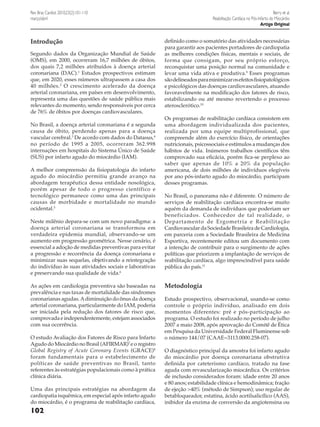 Berry et al.
Reabilitação Cardíaca no Pós-Infarto do Miocárdio
Artigo Original

Rev Bras Cardiol. 2010;23(2):101-110
março/abril

Introdução
Segundo dados da Organização Mundial de Saúde
(OMS), em 2000, ocorreram 16,7 milhões de óbitos,
dos quais 7,2 milhões atribuídos à doença arterial
coronariana (DAC).1 Estudos prospectivos estimam
que, em 2020, esses números ultrapassem a casa dos
40 milhões. 2 O crescimento acelerado da doença
arterial coronariana, em países em desenvolvimento,
representa uma das questões de saúde pública mais
relevantes do momento, sendo responsáveis por cerca
de 76% de óbitos por doenças cardiovasculares.
No Brasil, a doença arterial coronariana é a segunda
causa de óbito, perdendo apenas para a doença
vascular cerebral.3 De acordo com dados do Datasus,4
no período de 1995 a 2005, ocorreram 362.998
internações em hospitais do Sistema Único de Saúde
(SUS) por infarto agudo do miocárdio (IAM).
A melhor compreensão da fisiopatologia do infarto
agudo do miocárdio permitiu grande avanço na
abordagem terapêutica dessa entidade nosológica,
porém apesar de todo o progresso científico e
tecnológico permanece como uma das principais
causas de morbidade e mortalidade no mundo
ocidental.5
Neste milênio depara-se com um novo paradigma: a
doença arterial coronariana se transformou em
verdadeira epidemia mundial, observando-se um
aumento em progressão geométrica. Nesse cenário, é
essencial a adoção de medidas preventivas para evitar
a progressão e recorrência da doença coronariana e
minimizar suas sequelas, objetivando a reintegração
do indivíduo às suas atividades sociais e laborativas
e preservando sua qualidade de vida.6
As ações em cardiologia preventiva são baseadas na
prevalência e nas taxas de mortalidade das síndromes
coronarianas agudas. A diminuição do ônus da doença
arterial coronariana, particularmente do IAM, poderia
ser iniciada pela redução dos fatores de risco que,
comprovada e independentemente, estejam associados
com sua ocorrência.
O estudo Avaliação dos Fatores de Risco para Infarto
Agudo do Miocárdio no Brasil (AFIRMAR)7 e o registro
Global Registry of Acute Coronary Events (GRACE)8
foram fundamentais para o estabelecimento de
políticas de saúde preventivas no Brasil, tanto
referentes às estratégias populacionais como à prática
clínica diária.
Uma das principais estratégias na abordagem da
cardiopatia isquêmica, em especial após infarto agudo
do miocárdio, é o programa de reabilitação cardíaca,

102

definido como o somatório das atividades necessárias
para garantir aos pacientes portadores de cardiopatia
as melhores condições físicas, mentais e sociais, de
forma que consigam, por seu próprio esforço,
reconquistar uma posição normal na comunidade e
levar uma vida ativa e produtiva.9 Esses programas
são delineados para minimizar os efeitos fisiopatológicos
e psicológicos das doenças cardiovasculares, atuando
favoravelmente na modificação dos fatores de risco,
estabilizando ou até mesmo revertendo o processo
aterosclerótico.10
Os programas de reabilitação cardíaca consistem em
uma abordagem individualizada dos pacientes,
realizada por uma equipe multiprofissional, que
compreende além do exercício físico, de orientações
nutricionais, psicossociais e estímulos a mudanças dos
hábitos de vida. Inúmeros trabalhos científicos têm
comprovado sua eficácia, porém fica-se perplexo ao
saber que apenas de 10% a 20% da população
americana, de dois milhões de indivíduos elegíveis
por ano pós-infarto agudo do miocárdio, participam
desses programas.
No Brasil, o panorama não é diferente. O número de
serviços de reabilitação cardíaca encontra-se muito
aquém da demanda de indivíduos que poderiam ser
beneficiados. Conhecedor de tal realidade, o
Departamento de Ergometria e Reabilitação
Cardiovascular da Sociedade Brasileira de Cardiologia,
em parceria com a Sociedade Brasileira de Medicina
Esportiva, recentemente editou um documento com
a intenção de contribuir para o surgimento de ações
políticas que priorizem a implantação de serviços de
reabilitação cardíaca, algo imprescindível para saúde
pública do país.11

Metodologia
Estudo prospectivo, observacional, usando-se como
controle o próprio indivíduo, analisado em dois
momentos diferentes: pré e pós-participação ao
programa. O estudo foi realizado no período de julho
2007 a maio 2008, após aprovação do Comitê de Ética
em Pesquisa da Universidade Federal Fluminense sob
o número 144/07 (CAAE=3113.0000.258-07).
O diagnóstico principal da amostra foi infarto agudo
do miocárdio por doença coronariana obstrutiva
definida por cateterismo cardíaco, tratado na fase
aguda com revascularização miocárdica. Os critérios
de inclusão considerados foram: idade entre 20 anos
e 80 anos; estabilidade clínica e hemodinâmica; fração
de ejeção >40% (método de Simpson); uso regular de
betabloqueador, estatina, ácido acetilsalicílico (AAS),
inibidor da enzima de conversão da angiotensina ou

 