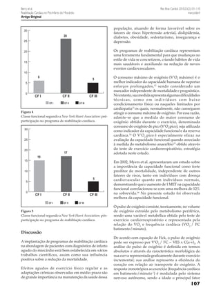 Rev Bras Cardiol. 2010;23(2):101-110
março/abril

Berry et al.
Reabilitação Cardíaca no Pós-Infarto do Miocárdio
Artigo Original

população, atuando de forma favorável sobre os
fatores de risco: hipertensão arterial, dislipidemia,
diabetes, obesidade, sedentarismo, insegurança e
depressão.

30

26
25

Os programas de reabilitação cardíaca representam
uma ferramenta fundamental para que mudanças no
estilo de vida se concretizem, criando hábitos de vida
mais saudáveis e auxiliando na redução de novos
eventos cardiovasculares.

20
15
10

6

5

5
0

CF I

CF II
CF I

CF II

CF III
CF III

Figura 4
Classe funcional segundo a New York Heart Association: préparticipação no programa de reabilitação cardíaca.
30
25
20
15

17
15

10

5

5
0

CF I

CF II
CF I

CF II

CF III
CF III

Figura 5
Classe funcional segundo a New York Heart Association: pósparticipação no programa de reabilitação cardíaca.

Discussão
A implantação de programas de reabilitação cardíaca
na abordagem de pacientes com diagnóstico de infarto
agudo do miocárdio está bem estabelecida em vários
trabalhos científicos, assim como sua influência
positiva sobre a redução da mortalidade.
Efeitos agudos de exercício físico regular e as
adaptações crônicas observadas em médio prazo são
de grande importância na manutenção da saúde dessa

O consumo máximo de oxigênio (V’O2 máximo) é o
melhor indicador da capacidade humana de suportar
esforços prolongados, 12 sendo considerado um
marcador independente de mortalidade e prognóstico.
No entanto, sua medida apresenta algumas dificuldades
técnicas, como em indivíduos com baixo
condicionamento físico ou naqueles limitados por
cardiopatia13 os quais, normalmente, não conseguem
atingir o consumo máximo de oxigênio. Por essa razão,
admite-se que a medida do maior consumo de
oxigênio obtido durante o exercício, denominada
consumo de oxigênio de pico (V’O2 pico), seja utilizada
como indicador da capacidade funcional e da reserva
cardíaca.14 O V’O2 pico é especialmente eficaz na
avaliação da capacidade funcional quando associado
à medida do metabolismo anaeróbio15 obtido através
do teste de exercício cardiorrespiratório, estratégia
adotada neste estudo.
Em 2002, Myers et al. apresentaram um estudo sobre
a importância da capacidade funcional como forte
preditor de mortalidade, independente de outros
fatores de risco, tanto em indivíduos com doença
cardiovascular quanto em indivíduos normais,
demonstrando que o aumento de 1 MET na capacidade
funcional correlacionou-se com uma melhora de 12%
na sobrevida.16 No presente estudo foi observada
melhora da capacidade funcional.
O pulso de oxigênio consiste, teoricamente, no volume
de oxigênio extraído pelo metabolismo periférico,
sendo uma variável metabólica obtida pelo teste de
exercício cardiorrespiratório e representada pela
relação do VO 2 e frequência cardíaca (VO2 / FC
batimento/minuto).
De acordo com equação de Fick, o pulso de oxigênio
pode ser expresso por V’O2 / FC = VES x C(a-v)2. A
análise do pulso de oxigênio é definida em termos
absolutos e através da característica morfológica de
sua curva representada graficamente durante exercício
incremental; sua análise representa a eficiência do
coração em relação ao transporte de oxigênio. A
resposta cronotrópica ao exercício (frequência cardíaca
em batimento/minuto-1) é modulada pelo sistema
nervoso autônomo, sendo a idade o principal fator

107

 