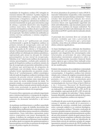 Rev Bras Cardiol. 2010;23(2):101-110
março/abril

modulador da frequência cardíaca (FC) atingida no
exercício máximo (FC máxima). A prática regular de
exercícios físicos influencia a resposta cronotrópica,
diminuindo a frequência cardíaca de repouso e
diminuindo as frequências submáximas medidas em
exercício incremental, no qual, para uma mesma carga
de esforço, o paciente desenvolve uma frequência
cardíaca mais baixa. São observados, também,
aumentos da frequência cardíaca de pico e queda mais
acentuada da frequência cardíaca no primeiro minuto
da recuperação. Tais efeitos também são atribuídos ao
sistema nervoso autônomo e sistema simpáticoparassimpático.
Em 1999, Cole et al. 17 publicaram um estudo
correlacionando a queda da frequência cardíaca no
primeiro minuto de recuperação como um forte
preditor de mortalidade. Definiu-se como ponto de
corte uma queda da FC inferior a 12 batimentos/
minuto. O principal mecanismo fisiopatológico desse
achado atribui-se à disfunção do sistema autonômico,
representado pelo atraso na ativação do sistema
parassimpático na fase inicial da recuperação.
Tukinhoy et al.18 observaram melhora da resposta do
sistema parassimpático, avaliada pelo aumento da
queda da frequência cardíaca no primeiro minuto da
fase de recuperação em pacientes submetidos ao teste
de esforço que participavam de programa de
reabilitação com atividades físicas regulares; tais
achados foram reproduzidos no presente estudo.
Myers et al.16 correlacionaram o déficit cronotrópico
(não elevação da frequência cardíaca) e inotrópico (não
aumento da pressão arterial sistólica) durante
exercícios físicos incrementais como marcadores de
risco maior de morte independente da idade. No
presente estudo, os pacientes tiveram incremento na
frequência cardíaca e pressão arterial sistólica de pico,
assim como acentuação na queda da frequência
cardíaca no primeiro minuto da recuperação.
O exercício físico representa um estímulo importante
para o sistema respiratório e o transporte de oxigênio,
requerendo uma interação deles para suportar o
aumento da demanda metabólica e de trocas
gasosas.
As mudanças morfofuncionais e a melhor capacidade
de adaptação às cargas de trabalho decorrentes das
atividades físicas melhoram todo o sistema respiratório,
tornando os indivíduos menos suscetíveis a distúrbios
respiratórios. Esses indivíduos apresentam maior
reserva respiratória com maior desempenho do
sistema. A melhora da ventilação no pico do esforço
(VE máximo) é justificada na literatura como resultado
de melhor ajuste na resposta dos quimiorreceptores e
barorreceptores envolvidos no processo da respiração
através da prática regular de exercícios.

108

Berry et al.
Reabilitação Cardíaca no Pós-Infarto do Miocárdio
Artigo Original

Os níveis plasmáticos de proteína-C reativa (PCR-T),
marcador inflamatório inespecífico, estão associados
ao aumento do risco para doença coronariana.19 Vários
estudos têm demonstrado redução dos níveis
plasmáticos da PCR-T em indivíduos que praticam
exercícios físicos com regularidade sugerindo um
efeito anti-inflamatório, cujo mecanismo parece estar
relacionado à melhora da função endotelial. No
presente estudo foi observada diminuição dos níveis
plasmáticos da PCR-T, porém não foi realizado cálculo
amostral.
A prescrição dos exercícios deve ser cercada dos
mesmos cuidados que tem a prescrição de
medicamentos. 20 É necessário que a prescrição
contenha a dose eficaz do estímulo sem desencadear
efeitos colaterais significativos.
As bases fisiológicas para a obtenção dos benefícios
propiciados por um programa de exercícios em
paciente com diagnóstico de coronariopatia estão
relacionadas ao princípio de uma sobrecarga
desencadear mecanismos adaptativos sobre os
sistemas cardiovascular, muscular e humoral. Sendo
assim, espera-se que o esforço físico realizado acima
daquele da vida diária determine o desencadeamento
de tais modificações.
Existem várias maneiras de se estabelecer a intensidade
de exercício durante uma sessão de reabilitação em
coronariopatas. A frequência cardíaca tem estreita
relação com o volume de oxigênio consumido durante
a atividade física e é de fácil aferição no esforço;
portanto, é a variável mais recomendada para
estabelecer a intensidade de exercício. Segundo
recomendações do American College of Sports Medicine
e do I Consenso Nacional de Reabilitação
Cardiovascular, a intensidade do treinamento pode
ser dada pela FC que represente 70% a 90% da FC de
pico atingida, o que equivale de 60% a 80% do pico de
consumo de oxigênio do indivíduo.21 Outro método
bastante difundido, denominado método de Karvonen,
preconiza a frequência cardíaca em repouso.22
A utilização de uma escala de percepção subjetiva do
cansaço é também um modo de se prescrever a
intensidade de exercício, existindo boas correlações
entre a sensação subjetiva e as variáveis fisiológicas,
como a frequência cardíaca.23 Durante a realização de
exercícios gradativamente crescentes, o metabolismo
humano produz energia predominantemente aeróbia
até um certo momento, a partir do qual começa a haver
aumento do lactato sanguíneo conhecido como limiar
anaeróbio. Esse momento pode ser identificado de
forma direta através de amostras seriadas de sangue
(gasometria arterial) ou através do TECR (análise dos
gases expirados),24 instrumento útil como determinante

 