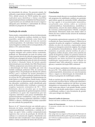 Rev Bras Cardiol. 2010;23(2):101-110
março/abril

Berry et al.
Reabilitação Cardíaca no Pós-Infarto do Miocárdio
Artigo Original

da intensidade de esforço. No presente estudo, foi
utilizado o equivalente ventilatório de oxigênio (VE/
VO2), obtido através do TECR (análise dos gases
expirados) para identificar o limiar anaeróbio
representado pelo limiar ventilatório I de Wassermann,25
o qual mostrou ser um método não invasivo seguro e
adequado para identificar a intensidade de esforço
adotada no programa de reabilitação.

Limitação do estudo
Neste estudo, a intensidade de esforço foi determinada
através da frequência cardíaca medida no limiar
anaeróbio, sendo este definido como limiar I de
Wassermann, obtido através do teste de exercício
cardiorrespiratório. Os indivíduos foram treinados
numa frequência cardíaca (alvo) correspondente a 5%
abaixo e 15% acima do limiar.
O limiar anaeróbio representa o maior consumo de
oxigênio atingido sem acidose láctica sustentada,
podendo ser determinado em teste de esforço com
carga crescente através da coleta de sangue (gasometria
arterial) com a dosagem de lactato. O nível de consumo
de oxigênio imediatamente antes do início do acúmulo
de lactato é chamado limiar de lactato quando
determinado por esse método. Em 1964, Wassermann
e McIroy propuseram uma técnica não invasiva para
a determinação do limiar anaeróbio por meio da
medida ventilação pulmonar (VE), do consumo de
oxigênio (VO2) e da produção de dióxido de carbono
(VCO 2), pois o acúmulo de lactato plasmático é
acompanhado por hiperventilação pulmonar devido
ao excesso de CO2 proveniente do tamponamento do
ácido láctico e a acidose láctica. Sendo assim, o limiar
anaeróbio pode ser determinado por meio da análise
das alterações ventilatórias, sendo identificado pela
perda da linearidade entre ventilação e consumo de
oxigênio (aumento sistemático de VE / VO 2 ).
Entretanto, deve-se ressaltar que as respostas
ventilatórias dependem de quimiorreceptores centrais
e periféricos os quais são responsáveis por tais
respostas; indivíduos com pouca sensibilidade dos
quimiorreceptores ventilatórios, como, por exemplo,
pacientes com doença pulmonar obstrutiva crônica
(DPOC) e obesos a identificação do limiar anaeróbio
por esse método fica prejudicada.
Beaver et al.26 desenvolveram um método para a
detecção do limiar anaeróbio que independe da
quimiossensibilidade ventilatória, o método de Vslope, no qual é feita a análise computadorizada
regressiva das curvas da produção de dióxido de
carbono vs o consumo de oxigênio. Atualmente esse
método tem sido considerado o mais adequado para
definir o limiar anaeróbio de forma não invasiva.

Conclusões
O presente estudo descreve os resultados benéficos de
um programa de reabilitação cardíaca em pacientes
após infarto agudo do miocárdio (IAM), submetidos
na fase aguda à revascularização miocárdica,
ressaltando seus efeitos sobre as variáveis
cardiometabólicas: hemodinâmicas, metabólicas e
inflamatórias, através dos dados obtidos com o teste
de exercício cardiorrespiratório (TECR), avaliação
laboratorial. Demonstra ainda seus efeitos sobre os
fatores de risco cardiovascular através de mudanças
no estilo de vida.
Os pacientes apresentaram aumento no VO2 de pico,
evoluindo da classe funcional II para I. Observou-se
aumento do pulso de oxigênio e ventilação máxima
obtidos no pico do exercício, expressando maior
eficácia no transporte central de oxigênio. Em relação
aos parâmetros hemodinâmicos, foram observados
aumentos na pressão arterial sistólica de pico e
frequência cardíaca de pico, assim como aumento da
queda da frequência cardíaca no primeiro minuto de
recuperação. A análise dos parâmetros bioquímicos
demonstra um efeito favorável do programa de
reabilitação representado por uma redução no
colesterol total, LDL-colesterol e níveis séricos de
glicose; e aumento da fração HDL-colesterol.
O uso do limiar ventilatório I, definido como o nadir
da curva VE / VO2, obtido através do teste de exercício
cardiorrespiratório, demonstrou ser uma ferramenta
eficaz e segura na determinação da intensidade do
esforço no programa de reabilitação cardíaca.
Pode-se concluir que uma abordagem multidisciplinar
envolvendo exercícios físicos, reeducação alimentar e
estímulos a hábitos saudáveis de vida deve ser parte
obrigatória no tratamento das cardiopatias. Deve-se
estar ciente que educar é um grande desafio, porém
reeducar é um desafio ainda maior e, nesse contexto,
a reabilitação cardíaca é uma ferramenta de grande
valor para atingir este objetivo.
Potencial Conflito de Interesses
Declaro não haver conflitos de interesses pertinentes.
Fontes de Financiamento
O presente estudo não teve fontes de financiamento
externas.
Vinculação Universitária
Este artigo tem sua origem na Dissertação de Mestrado de
John Richard Silveira Berry pelo Programa de Pós-graduação
em Ciências Cardiovasculares da Universidade Federal
Fluminense (UFF).

109

 