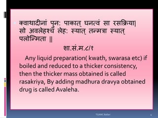  क्वाथादीनाां पुन: पाकात ् घनत्वां सा रसक्रिया|
सो अविेहश्च िेह: स्यात ् तन्मत्रा स्यात ्
पिोन्न्मता ||
शा.सां.म.८/१
Any liquid preparation( kwath, swarasa etc) if
boiled and reduced to a thicker consistency,
then the thicker mass obtained is called
rasakriya, By adding madhura dravya obtained
drug is called Avaleha.
TGAMC Ballari 4
 