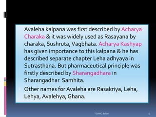  Avaleha kalpana was first described by Acharya
Charaka & it was widely used as Rasayana by
charaka, Sushruta,Vagbhata. Acharya Kashyap
has given importance to this kalpana & he has
described separate chapter Leha adhyaya in
Sutrasthana. But pharmaceutical principle was
firstly described by Sharangadhara in
Sharangadhar Samhita.
 Other names for Avaleha are Rasakriya, Leha,
Lehya, Avalehya, Ghana.
TGAMC Ballari 5
 