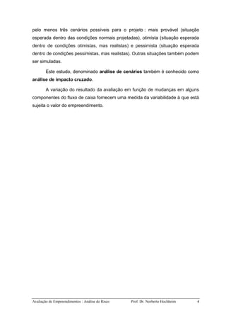 Avaliação de Empreendimentos : Análise de Risco Prof. Dr. Norberto Hochheim 4
pelo menos três cenários possíveis para o projeto : mais provável (situação
esperada dentro das condições normais projetadas), otimista (situação esperada
dentro de condições otimistas, mas realistas) e pessimista (situação esperada
dentro de condições pessimistas, mas realistas). Outras situações também podem
ser simuladas.
Este estudo, denominado análise de cenários também é conhecido como
análise de impacto cruzado.
A variação do resultado da avaliação em função de mudanças em alguns
componentes do fluxo de caixa fornecem uma medida da variabilidade à que está
sujeita o valor do empreendimento.
 