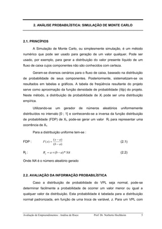 Avaliação de Empreendimentos : Análise de Risco Prof. Dr. Norberto Hochheim 5
2. ANÁLISE PROBABILÍSTICA: SIMULAÇÃO DE MONTE CARLO
2.1. PRINCÍPIOS
A Simulação de Monte Carlo, ou simplesmente simulação, é um método
numérico que pode ser usado para geração de um valor qualquer. Pode ser
usado, por exemplo, para gerar a distribuição do valor presente líquido de um
fluxo de caixa cujos componentes não são conhecidos com certeza.
Geram-se diversos cenários para o fluxo de caixa, baseado na distribuição
de probabilidade de seus componentes. Posteriormente, sistematizam-se os
resultados em tabelas e gráficos. A tabela de freqüência resultante do projeto
serve como aproximação da função densidade de probabilidade (fdp) do projeto.
Neste método, a distribuição de probabilidade de Xt pode ser uma distribuição
empírica.
Utilizando-se um gerador de números aleatórios uniformemente
distribuídos no intervalo [0 ; 1] e conhecendo-se a inversa da função distribuição
de probabilidade (FDP) de Xt, pode-se gerar um valor Rt para representar uma
ocorrência de Xt.
Para a distribuição uniforme tem-se :
FDP :
)(
)(
)(
ab
ax
xF


 (2.1)
Rj : NAabaRj *)(  (2.2)
Onde NA é o número aleatório gerado
2.2. AVALIAÇÃO DA INFORMAÇÃO PROBABILÍSTICA
Caso a distribuição de probabilidade do VPL seja normal, pode-se
determinar facilmente a probabilidade de ocorrer um valor menor ou igual a
qualquer valor da distribuição. Esta probabilidade é tabelada para a distribuição
normal padronizada, em função de uma troca de variável, z. Para um VPL com
 