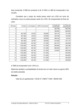 Avaliação de Empreendimentos : Análise de Risco Prof. Dr. Norberto Hochheim 7
área construída. O BDI do construtor é de 31,46% e o BDI do incorporador é de
23,52%.
Considere que o preço de venda possa variar em ±15% em torno da
estimativa e que os custos possam variar em ±10%. Os componentes do fluxo de
caixa
Bimestre Vendas (-) Corretagem (-) BDI Incorporador
(-) Custo de
Construção
(=) Fluxo de
caixa líquido
0 262.766 -262.766
1 306.955 -306.955
2 661.500 33.075 155.600 335.116 137.709
3 661.500 33.075 155.600 349.799 123.026
4 661.500 33.075 155.600 498.158 -25.333
5 661.500 33.075 155.600 614.002 -141.177
6 1.323.000 66.150 311.200 681.812 263.838
7 1.323.000 66.150 311.200 609.462 336.188
8 1.323.000 66.150 311.200 656.939 288.711
9 1.323.000 66.150 311.200 316.867 628.784
10 1.323.000 66.150 311.200 945.650
11 1.323.000 66.150 311.200 945.650
12 1.323.000 66.150 311.200 945.650
13 1.323.000 66.150 311.200 945.650
A TMA do incorporador é de 1,91% a.b.
Determine também a probabilidade do terreno ter um valor menor ou igual a 85%
da média calculada.
Solução :
Valor de um apartamento = 94,50 m2
x R$/m2
7.000 = R$ 661.500
 