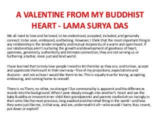 A VALENTINE FROM MY BUDDHIST
HEART - LAMA SURYA DAS
We all need to love and be loved, to be understood, accepted, included, and genuinely
connect: to be seen, embraced, and belong. However, I think that the most important thing in
any relationship is the tender empathy and mutual reciprocity of a warm and open heart. If
our relationships aren’t nurturing the growth and development of goodness of heart,
openness, generosity, authenticity and intimate connection, they are not serving us or
furthering a better, more just and kind world.
I have learned that to truly love people I need to let them be as they are, and to love, accept
and appreciate them each in their own way– free of my projections, expectations and
illusions– and not as how I would like them to be. This is equally true for loving, accepting,
embracing, and coming home to oneself.
There is no Them, no other, no stranger! Our commonality is apparent and the differences
recede into the background. When I peer deeply enough into another’s heart and see the
baby Buddha or innocent inner child their grandparents and parents cradled oh-so-lovingly in
their arms like the most precious, long awaited and cherished thing in the world– and how
they were just like me, in that way, and are, underneath it all—who would I harm, fear, resent,
put down or exploit?
 