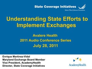 Understanding State Efforts to Implement Exchanges   Avalere Health  2011 Audio Conference Series July 28, 2011 Enrique Martinez-Vidal Maryland Exchange Board Member Vice President, AcademyHealth Director, State Coverage Initiatives 
