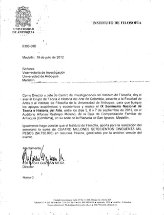 "                          -i
                          ~                                                         . INSTITUTO DE FILOSOFÍA
    UNIVE RSI DAD
    DE ANTIOQUlA




         6300-086


          Medellin, 19 de julio de 2012


         Señores
         Vicerrectoria de Investigación
         Universidad de Antioquia
         Medellín.-',_•...••••••
              ______
                         ,'_,                  ..
                            ~l:O"_=~,.>~,'_•..• •.. .. ~
                                        ..•. - "" _
                                           _             ~ ...
                                                             -




          Como Director y Jefe de Centro de Investigaciones del Instituto de Filosofia, doy el
        , aval al Grupo de Teoría e Historia del Arte en Colombia, adscrito a la Facultad de
          Artes y al Instituto de Filosofía de la Universídad de Antioquia, para que busque
          los apoyos 'académicos y económicos y. realice .el IX Seminario Nacional de
          Teoria e Historia, del Arte, entre los dias 5, 6 Y 7 de septiembre de 2012, en el
          Auditorio Alfcinso'Restrepo    Moreno, de la Caja de Compensación Familiar de
          Antioqüia (Comfama), en su sede de la Plazuela de San Ignacio, Medellín.

          Igualmente hago constar que el Instituto de Filosofia, aporta para la realización del
          seminario la suma de CUATRO MILLONES SETECIENTOS CINCUENTA MIL
          PESOS ($4.750.000) en recursos frescos, generados por la anterior versión del
          evento .




          ."":" ~ k
          .. F ASIO GU~ÁN                        MESA
          Direc or


          Norma G.




                                             Ciudad Universitaria: Calle 67 No. 53-lOS. Bloque 12, oficina 434
                       Teléfonó 57-4-219 56 80. Fax: 57-4-219 56 RI • Nit, 890_9~W.040-S.n Apartado: 1226. Mcdellin -'Colomhia
                                      Correo electrónico: tilndir@qllilllnaya.lIdea.cdll.cO. httr://lilo.solia.lldea.edu.co



                                           •   . .
 