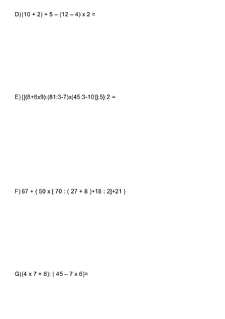 D)(10 + 2) + 5 – (12 – 4) x 2 =
E){[(8+8x9):(81:3-7)x(45:3-10)]:5}:2 =
F) 67 + { 50 x [ 70 : ( 27 + 8 )+18 : 2]+21 }
G)(4 x 7 + 8): ( 45 – 7 x 6)=
 