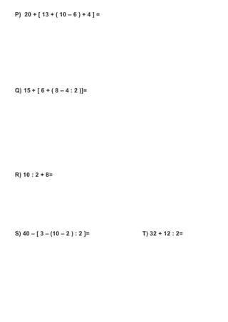 P) 20 + [ 13 + ( 10 – 6 ) + 4 ] =
Q) 15 + [ 6 + ( 8 – 4 : 2 )]=
R) 10 : 2 + 8=
S) 40 – [ 3 – (10 – 2 ) : 2 ]= T) 32 + 12 : 2=
 