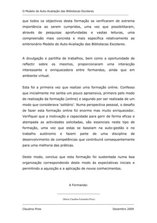 O Modelo de Auto-Avaliação das Bibliotecas Escolares
_______________________________________________________________________________


que todos os objectivos desta formação se verificaram de extrema
importância ao serem cumpridos, uma vez que possibilitaram,
através     de   pesquisas        aprofundadas              e      vastas    leituras,     uma
compreensão mais concreta e mais específica relativamente ao
embrionário Modelo de Auto-Avaliação das Bibliotecas Escolares.



A divulgação e partilha de trabalhos, bem como a oportunidade de
reflectir   sobre    os    mesmos,             proporcionaram               uma   interacção
interessante     e enriquecedora entre                  formandos,          ainda que em
ambiente virtual.


Esta foi a primeira vez que realizei uma formação online. Confesso
que inicialmente me sentia um pouco apreensiva, primeiro pelo modo
de realização da formação (online) e segundo por ser realizada de um
modo que considerava ‘solitário’. Numa perspectiva pessoal, o desafio
de fazer esta formação online foi enorme mas muito enriquecedor.
Verifiquei que a motivação e capacidade para gerir de forma eficaz e
atempada as actividades solicitadas, são essenciais neste tipo de
formação, uma vez que estas se baseiam na auto-gestão e no
trabalho    autónomo        e      fazem         parte       de      uma      disciplina    de
desenvolvimento de competências que contribuirá consequentemente
para uma melhoria das práticas.


Deste modo, concluo que esta formação foi sustentada numa boa
organização correspondendo deste modo às expectativas iniciais e
permitindo a aquisição e a aplicação de novos conhecimentos.




                                      A Formanda:

                          ___________________________

                                (Maria Claudina Fernandes Pires)
___________________________________________________________________________________

Claudina Pires                                                                Dezembro 2009
 