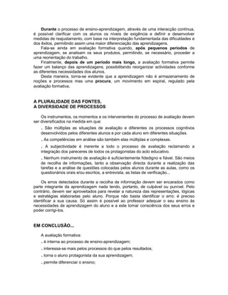 Durante o processo de ensino-aprendizagem, através de uma interacção contínua,
é possível clarificar com os alunos os níveis de exigência e definir e desenvolver
medidas de reajustamento, com base na interpretação fundamentada das dificuldades e
dos êxitos, permitindo assim uma maior diferenciação das aprendizagens.
    Fala-se ainda em avaliação formativa quando, após pequenos períodos de
aprendizagem, se analisam os seus produtos, permitindo, se necessário, proceder a
uma reorientação do trabalho.
    Finalmente, depois de um período mais longo, a avaliação formativa permite
fazer um balanço das aprendizagens, possibilitando reorganizar actividades conforme
as diferentes necessidades dos alunos.
    Desta maneira, torna-se evidente que a aprendizagem não é armazenamento de
noções e processos mas uma procura, um movimento em espiral, regulado pela
avaliação formativa.


A PLURALIDADE DAS FONTES,
A DIVERSIDADE DE PROCESSOS

    Os instrumentos, os momentos e os intervenientes do processo de avaliação devem
ser diversificados na medida em que:
   . São múltiplas as situações de avaliação e diferentes os processos cognitivos
   desenvolvidos pelos diferentes alunos e por cada aluno em diferentes situações.
   . As competências em análise são também elas múltiplas e complexas.
   . A subjectividade é inerente a todo o processo de avaliação reclamando         a
   integração dos pareceres de todos os protagonistas do acto educativo.
   . Nenhum instrumento de avaliação é suficientemente fidedigno e fiável. São meios
   de recolha de informações, tanto a observação directa durante a realização das
   tarefas e a análise de questões colocadas pelos alunos durante as aulas, como os
   questionários orais e/ou escritos, a entrevista, as listas de verificação...

    Os erros detectados durante a recolha de informação devem ser encarados como
parte integrante da aprendizagem nada tendo, portanto, de culpável ou punível. Pelo
contrário, devem ser aproveitados para revelar a natureza das representações, lógicas
e estratégias elaboradas pelo aluno. Porque não basta identificar o erro: é preciso
identificar a sua causa. Só assim é possível ao professor adequar o seu ensino às
necessidades de aprendizagem do aluno e a este tomar consciência dos seus erros e
poder corrigi-los.


EM CONCLUSÃO...

   A avaliação formativa:
   . é interna ao processo de ensino-aprendizagem;
   . interessa-se mais pelos processos do que pelos resultados;
   . torna o aluno protagonista da sua aprendizagem;
   . permite diferenciar o ensino;
 