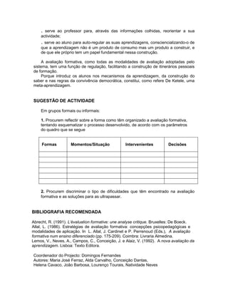 . serve ao professor para, através das informações colhidas, reorientar a sua
    actividade;
    . serve ao aluno para auto-regular as suas aprendizagens, consciencializando-o de
    que a aprendizagem não é um produto de consumo mas um produto a construir, e
    de que ele próprio tem um papel fundamental nessa construção.

     A avaliação formativa, como todas as modalidades de avaliação adoptadas pelo
sistema, tem uma função de regulação, facilitando a construção de itinerários pessoais
de formação.
     Porque introduz os alunos nos mecanismos da aprendizagem, da construção do
saber e nas regras da convivência democrática, constitui, como refere De Ketele, uma
meta-aprendizagem.


SUGESTÃO DE ACTIVIDADE

    Em grupos formais ou informais:

    1. Procurem reflectir sobre a forma como têm organizado a avaliação formativa,
    tentando esquematizar o processo desenvolvido, de acordo com os parâmetros
    do quadro que se segue


     Formas         Momentos/Situação             Intervenientes         Decisões




    2. Procurem discriminar o tipo de dificuldades que têm encontrado na avaliação
    formativa e as soluções para as ultrapassar.


BIBLIOGRAFIA RECOMENDADA

Abrecht, R. (1991). L’évaluation formative: une analyse critique. Bruxelles: De Boeck.
Allal, L. (1986). Estratégias de avaliação formativa: concepções psicopedagógicas e
modalidades de aplicação. In L. Allal, J. Cardinet e P. Perrenoud (Eds.), A avaliação
formativa num ensino diferenciado (pp. 175-209). Coimbra: Livraria Almedina.
Lemos, V., Neves, A., Campos, C., Conceição, J. e Alaiz, V. (1992). A nova avaliação da
aprendizagem. Lisboa: Texto Editora.

Coordenador do Projecto: Domingos Fernandes
Autores: Maria José Ferraz, Alda Carvalho, Conceição Dantas,
Helena Cavaco, João Barbosa, Lourenço Tourais, Natividade Neves
 
