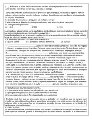 ( ) A litosfera a noite, funciona como teto de vidro de uma gigantesca estufa, conservando o
calor do dia e impedindo que ele se perca todo no espaço.

 3)Impacto ambiental é um desequilíbrio provocado por um choque, resultante da ação do homem
sobre o meio ambiente e também pode ser resultado de acidentes naturais.Quanto a isso assinale
as opções verdadeiras .
I a explosão de um vulcão, o choque de um meteoro, um raio.
II a devastação de florestas tropicais por queimadas para a introdução de pastagens.
III. Poluição com agrotóxicos .
(a ) I. II.III                   ( b)II.III                      (c )I .II

A emissão de gás carbônico como resultado da combustão das árvores vai colaborar para o aumento
da concentração desse gás na atmosfera, agravando o _______________________ . Assim, os
impactos localizados, ao se somarem, acabam tendo uma conseqüência também em escala global e
essa é a principal causa do aquecimento global.
4)A alternativa que melhor completa a lacuna acima é...
( a )Efeito Estufa        ( b )Buraco na camada de Ozônio       ( c )Erosão

1- ____________________________Destruição da biodiversidade;Genocídio e etnocídio das nações
indígenas; empobrecimento dos solos; Enchente e assoreamento dos rios;Diminuição dos índices
pluviométricos; Elevação das temperaturas; Desertificação; Proliferação de pragas e doenças.
2-_________________________________________ o plantio de uma única espécie em grandes
extensões de terra de determinada cultura tem causado desequilíbrios nas cadeias alimentares,
favorecendo a proliferação de vários insetos, que se tornaram verdadeiras pragas com o
desaparecimento de seus predadores naturais: pássaros, aranhas, cobras.Por outro lado, a maciça
utilização de inseticidas , na tentativa de controlar tais insetos, tem levado, por seleção natural, à
proliferação de insetos resistentes, forçando a aplicação de inseticidas cada vez mais potentes. Isso
causa doenças nas pessoas que manipulam e aplicam esses venenos e naquelas que consomem os
alimentos contaminados além disso, tem agravado a poluição dos solos empobrecendo-o, ao impedir
a proliferação de microorganismos fundamentais para a sua fertilidade.
3- é causada pela agricultura principalmente na zona tropical do planeta. O revolvimento do solo
antes do cultivo desagrega-o.Para conter ___________está sendo feito o Terraceamento (cortes
formando degraus - os terraços - nas encostas das montanhas), Curvas de nível e Associação de
culturas: plantar, entre uma fileira e outra, espécies leguminosas (feijão, por exemplo), que recobrem
bem o terreno. Essa técnica, além de evitar ___________, garante o equilíbrio orgânico do solo.

5) Completam as lacunas respectivamente...
( a) desmatamento de florestas, erosão,poluição com agrotóxicos
( b)poluição com agrotóxicos,erosão,desmatamento de florestas
(c )erosão,desmatamento de florestas poluição com agrotóxicos

 O efeito estufa tem que ser preservado porque a poluição vem impedindo que ele cumpra sua
missão por isso está acontecendo um aumento da temperatura que pode causar o derretimento do
gelo dos pólos e das montanhas e a conseqüente elevação do nível dos oceanos e inundação de
centenas de cidades litorâneas..
6) Efeito estufa é...
(a )fenômeno natural e fundamental para a vida na Terra que consiste na retenção de calor irradiado
pela superfície terrestre garante a manutenção do equilíbrio térmico do planeta e a sobrevivência
 