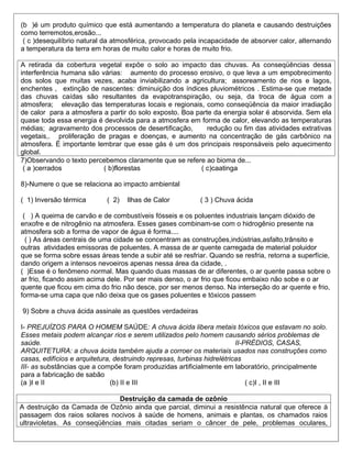 (b )é um produto químico que está aumentando a temperatura do planeta e causando destruições
como terremotos,erosão...
 ( c )desequilíbrio natural da atmosférica, provocado pela incapacidade de absorver calor, alternando
a temperatura da terra em horas de muito calor e horas de muito frio.

A retirada da cobertura vegetal expõe o solo ao impacto das chuvas. As conseqüências dessa
interferência humana são várias: aumento do processo erosivo, o que leva a um empobrecimento
dos solos que muitas vezes, acaba inviabilizando a agricultura; assoreamento de rios e lagos,
enchentes , extinção de nascentes: diminuição dos índices pluviométricos . Estima-se que metade
das chuvas caídas são resultantes da evapotranspiração, ou seja, da troca de água com a
atmosfera; elevação das temperaturas locais e regionais, como conseqüência da maior irradiação
de calor para a atmosfera a partir do solo exposto. Boa parte da energia solar é absorvida. Sem ela
quase toda essa energia é devolvida para a atmosfera em forma de calor, elevando as temperaturas
médias; agravamento dos processos de desertificação,        redução ou fim das atividades extrativas
vegetais,. proliferação de pragas e doenças, e aumento na concentração de gás carbônico na
atmosfera. É importante lembrar que esse gás é um dos principais responsáveis pelo aquecimento
global.
7)Observando o texto percebemos claramente que se refere ao bioma de...
 ( a )cerrados            ( b)florestas                  ( c)caatinga

8)-Numere o que se relaciona ao impacto ambiental

( 1) Inversão térmica       ( 2)   Ilhas de Calor          ( 3 ) Chuva ácida

 ( ) A queima de carvão e de combustíveis fósseis e os poluentes industriais lançam dióxido de
enxofre e de nitrogênio na atmosfera. Esses gases combinam-se com o hidrogênio presente na
atmosfera sob a forma de vapor de água é forma....
  ( ) As áreas centrais de uma cidade se concentram as construções,indústrias,asfalto,trânsito e
outras atividades emissoras de poluentes. A massa de ar quente carregada de material poluidor
que se forma sobre essas áreas tende a subir até se resfriar. Quando se resfria, retorna a superfície,
dando origem a intensos nevoeiros apenas nessa área da cidade, .
( )Esse é o fenômeno normal. Mas quando duas massas de ar diferentes, o ar quente passa sobre o
ar frio, ficando assim acima dele. Por ser mais denso, o ar frio que ficou embaixo não sobe e o ar
quente que ficou em cima do frio não desce, por ser menos denso. Na interseção do ar quente e frio,
forma-se uma capa que não deixa que os gases poluentes e tóxicos passem

9) Sobre a chuva ácida assinale as questões verdadeiras

I- PREJUÍZOS PARA O HOMEM SAÚDE: A chuva ácida libera metais tóxicos que estavam no solo.
Esses metais podem alcançar rios e serem utilizados pelo homem causando sérios problemas de
saúde.                                                                   II-PRÉDIOS, CASAS,
ARQUITETURA: a chuva ácida também ajuda a corroer os materiais usados nas construções como
casas, edifícios e arquitetura, destruindo represas, turbinas hidrelétricas
III- as substâncias que a compõe foram produzidas artificialmente em laboratório, principalmente
para a fabricação de sabão
(a )I e II                     (b) II e III                                  ( c)I , II e III

                               Destruição da camada de ozônio
A destruição da Camada de Ozônio ainda que parcial, diminui a resistência natural que oferece à
passagem dos raios solares nocivos à saúde de homens, animais e plantas, os chamados raios
ultravioletas. As conseqüências mais citadas seriam o câncer de pele, problemas oculares,
 
