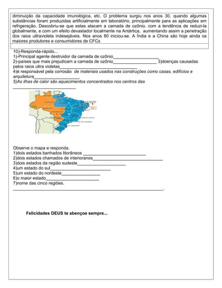 diminuição da capacidade imunológica, etc. O problema surgiu nos anos 30, quando algumas
substâncias foram produzidas artificialmente em laboratório, principalmente para as aplicações em
refrigeração. Descobriu-se que estas atacam a camada de ozônio, com a tendência de reduzi-la
globalmente, e com um efeito devastador localmente na Antártica, aumentando assim a penetração
dos raios ultravioleta indesejáveis. Nos anos 80 iniciou-se. A Índia e a China são hoje ainda os
maiores produtores e consumidores de CFCs

10)-Responda-rápido...
1)-Principal agente destruidor da camada de ozônio___________________
2)-países que mais prejudicam a camada de ozônio__________________ 3)doenças causadas
pelos raios ultra violetas________________________________
4)é responsável pela corrosão de materiais usados nas construções como casas, edifícios e
arquitetura___________________
5)As ilhas de calor são aquecimentos concentrados nos centros das
__________________________




Observe o mapa e responda.
1)dois estados banhados litorâneos __________________________
2)dois estados chamados de interioranos_____________________________
3)dois estados da região sudeste____________________
4)um estado do sul_________________________
5)um estado do nordeste________________
6)o maior estado______________________
7)nome das cinco regiões.
______________________________________________________________.




      Felicidades DEUS te abençoe sempre...
 
