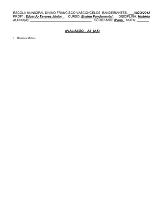 ESCOLA MUNICIPAL DIVINO FRANCISCO VASCONCELOS BANDEIRANTES, ___/AGO/2012
PROFº : Eduardo Tavares Júnior  CURSO: Ensino Fundamental    DISCIPLINA: História
ALUNO(A): ___________________________________ SÉRIE/ ANO: 8ºano NOTA: _______


                              AVALIAÇÃO – A2 (2,5)

1. Ditadura Militar
 