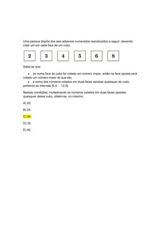 Uma pessoa dispõe dos seis adesivos numerados reproduzidos a seguir, devendo
colar um em cada face de um cubo.




Sabe-se que:

       se numa face do cubo for colado um número ímpar, então na face oposta será
colado um número maior do que ele;
       a soma dos números colados em duas faces opostas quaisquer do cubo
pertence ao intervalo [6,5 ; 12,5].

Nessas condições, multiplicando os números colados em duas faces opostas
quaisquer desse cubo, obtém-se, no máximo,

A) 20.

B) 24.

C) 30.

D) 32.

E) 40.
 