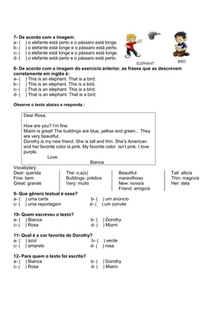 7- De acordo com a imagem:
a- ( ) o elefante está perto e o pássaro está longe.
b- ( ) o elefante está longe e o pássaro está perto.
c- ( ) o elefante está longe e o pássaro está longe.
d- ( ) o elefante está perto e o pássaro está perto.
8- De acordo com a imagem do exercício anterior, as frases que as descrevem
corretamente em inglês é:
a- ( ) This is an elephant. That is a bird.
b- ( ) This is an elephant. This is a bird.
c- ( ) That is an elephant. This is a bird.
d- ( ) That is an elephant. That is a bird.
Observe o texto abaixo e responda :
Dear Rosa,
How are you? I’m fine.
Miami is great! The buildings are blue, yellow and green... They
are very beautiful.
Dorothy is my new friend. She is tall and thin. She’s American
and her favorite color is pink. My favorite color isn’t pink. I love
purple.
Love,
Bianca
Vocabylary:
Dear: querida
Fine: bem
Great: grande
The: o,a(s)
Buildings: prédios
Very: muito
Beautiful:
maravilhoso
New: novo/a
Friend: amigo/a
Tall: alto/a
Thin: magro/a
Her: dela
9- Que gênero textual é esse?
a- ( ) uma carta b- ( ) um anúncio
c- ( ) uma reportagem d- ( ) um convite
10- Quem escreveu o texto?
a- ( ) Bianca b- ( ) Dorothy
c- ( ) Rosa d- ( ) Miami
11- Qual é a cor favorita de Dorothy?
a- ( ) azul b- ( ) verde
c- ( ) amarelo d- ( ) rosa
12- Para quem o texto foi escrito?
a- ( ) Bianca b- ( ) Dorothy
c- ( ) Rosa d- ( ) Miami
 