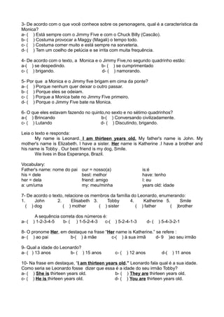 3- De acordo com o que você conhece sobre os personagens, qual é a característica da
Monica?
a- ( ) Está sempre com o Jimmy Five e com o Chuck Billy (Cascão).
b- ( ) Costuma provocar a Maggy (Magali) o tempo todo.
c- ( ) Costuma comer muito e está sempre na sorveteria.
d- ( ) Tem um coelho de pelúcia e se irrita com muita frequência.
4- De acordo com o texto, a Monica e o Jimmy Five,no segundo quadrinho estão:
a-( ) se despedindo. b- ( ) se cumprimentado
c- ( ) brigando. d- ( ) namorando.
5- Por que a Monica e o Jimmy five brigam em cima da ponte?
a- ( ) Porque nenhum quer deixar o outro passar.
b- ( ) Porque eles se odeiam.
c- ( ) Porque a Monica bate no Jimmy Five primeiro.
d- ( ) Porque o Jimmy Five bate na Monica.
6- O que eles estavam fazendo no quinto,no sexto e no sétimo quadrinhos?
a-( ) Brincando b-( ) Conversando civilizadamente.
c- ( ) Lutando d- ( ) Discutindo, brigando.
Leia o texto e responda:
My name is Leonard. I am thirteen years old. My father's name is John. My
mother's name is Elizabeth. I have a sister. Her name is Katherine .I have a brother and
his name is Tobby . Our best friend is my dog, Smile.
We lives in Boa Esperança, Brazil.
Vocabulary:
Father's name: nome do pai
his = dele
her = dela
a: um/uma
our = nosso(a)
best: melhor
friend: amigo
my: meu/minha
is:é
have: tenho
I: eu
years old: idade
7- De acordo o texto, relacione os membros da família do Leonardo, enumerando:
1. John 2. Elisabeth 3. Tobby 4. Katherine 5. Smile
( ) dog ( ) mother ( ) sister ( ) father ( )brother
A sequência correta dos números é:
a- ( ) 1-2-3-4-5 b- ( ) 1-5-2-4-3 c-( ) 5-2-4-1-3 d- ( ) 5-4-3-2-1
8- O pronome Her, em destaque na frase “Her name is Katherine.” se refere :
a- ( ) ao pai b-( ) à mãe c-( ) à sua irmã d- 9 )ao seu irmão
9- Qual a idade do Leonardo?
a- ( ) 13 anos b- ( ) 15 anos c- ( ) 12 anos d-( ) 11 anos
10- Na frase em destaque, “I am thirteen years old.” Leonardo fala qual é a sua idade.
Como seria se Leonardo fosse dizer que essa é a idade do seu irmão Tobby?
a- ( ) She is thirteen years old. b- ( ) They are thirteen years old.
c- ( ) He is thirteen years old. d- ( ) You are thirteen years old.
 