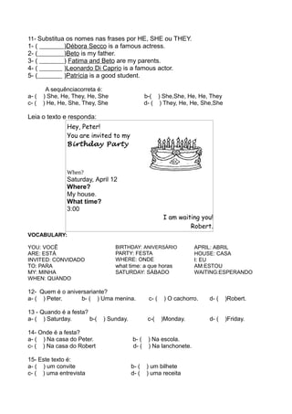11- Substitua os nomes nas frases por HE, SHE ou THEY.
1- ( )Débora Secco is a famous actress.
2- ( )Beto is my father.
3- ( ) Fatima and Beto are my parents.
4- ( )Leonardo Di Caprio is a famous actor.
5- ( )Patrícia is a good student.
A sequênciacorreta é:
a- ( ) She, He, They, He, She b-( ) She,She, He, He, They
c- ( ) He, He, She, They, She d- ( ) They, He, He, She,She
Leia o texto e responda:
Hey, Peter!
You are invited to my
Birthday Party
When?
Saturday, April 12
Where?
My house.
What time?
3:00
I am waiting you!
Robert.
VOCABULARY:
YOU: VOCÊ
ARE: ESTÁ
INVITED: CONVIDADO
TO: PARA
MY: MINHA
WHEN: QUANDO
BIRTHDAY: ANIVERSÁRIO
PARTY: FESTA
WHERE: ONDE
what time: a que horas
SATURDAY: SÁBADO
APRIL: ABRIL
HOUSE: CASA
I: EU
AM:ESTOU
WAITING:ESPERANDO
12- Quem é o aniversariante?
a- ( ) Peter. b- ( ) Uma menina. c- ( ) O cachorro. d- ( )Robert.
13 - Quando é a festa?
a- ( ) Saturday. b-( ) Sunday. c-( )Monday. d- ( )Friday.
14- Onde é a festa?
a- ( ) Na casa do Peter. b- ( ) Na escola.
c- ( ) Na casa do Robert d- ( ) Na lanchonete.
15- Este texto é:
a- ( ) um convite b- ( ) um bilhete
c- ( ) uma entrevista d- ( ) uma receita
 